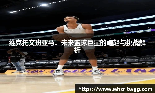 lewin乐玩官网维克托文班亚马：未来篮球巨星的崛起与挑战解析